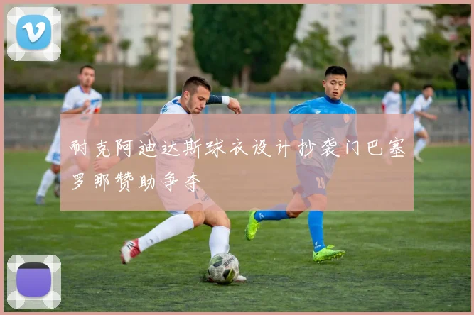 耐克阿迪达斯球衣设计抄袭门巴塞罗那赞助争夺