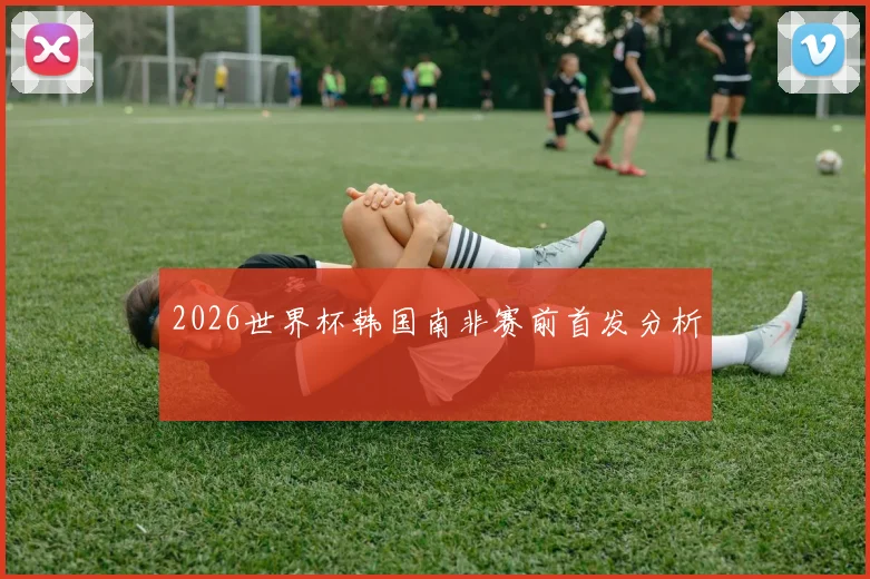 2026世界杯韩国南非赛前首发分析