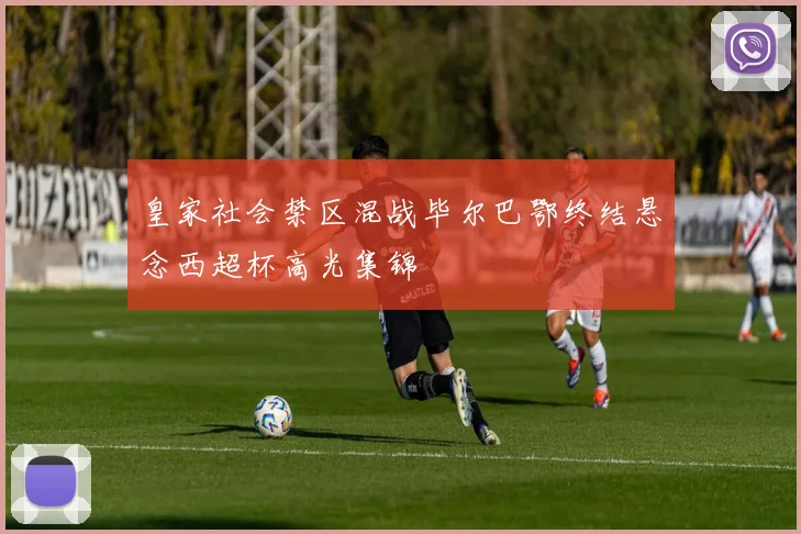 皇家社会禁区混战毕尔巴鄂终结悬念西超杯高光集锦