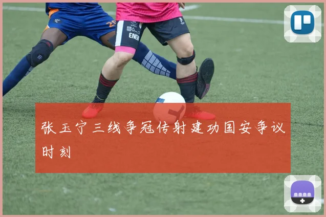 张玉宁三线争冠传射建功国安争议时刻