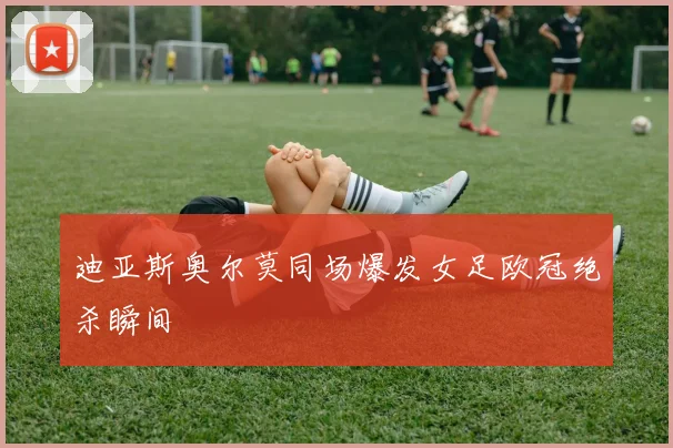 迪亚斯奥尔莫同场爆发女足欧冠绝杀瞬间