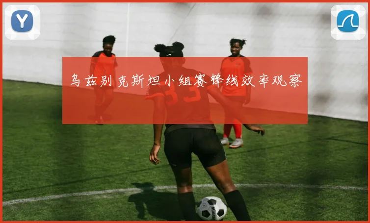 乌兹别克斯坦小组赛锋线效率观察