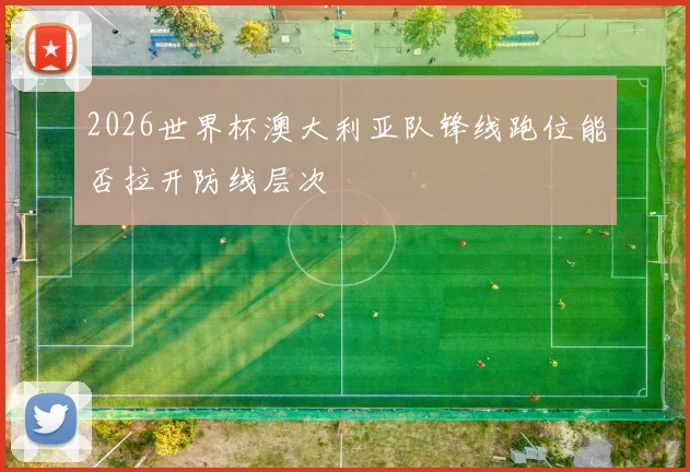 2026世界杯澳大利亚队锋线跑位能否拉开防线层次