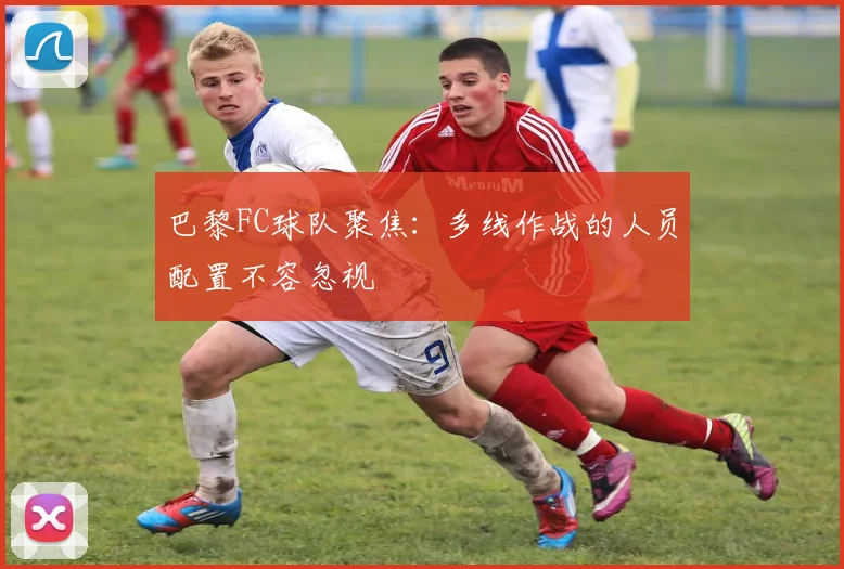 巴黎FC球队聚焦：多线作战的人员配置不容忽视