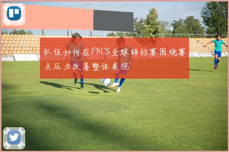 队伍如何在FNCS全球锦标赛围绕赛点压力改善整体表现
