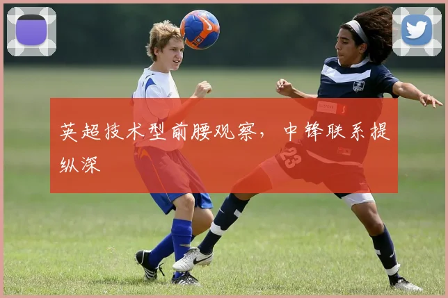 英超技术型前腰观察,中锋联系提纵深