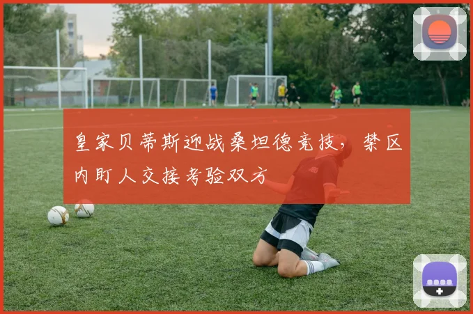 皇家贝蒂斯迎战桑坦德竞技，禁区内盯人交接考验双方