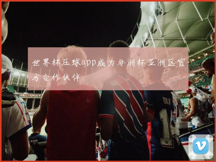 世界杯压球app成为非洲杯亚洲区官方合作伙伴