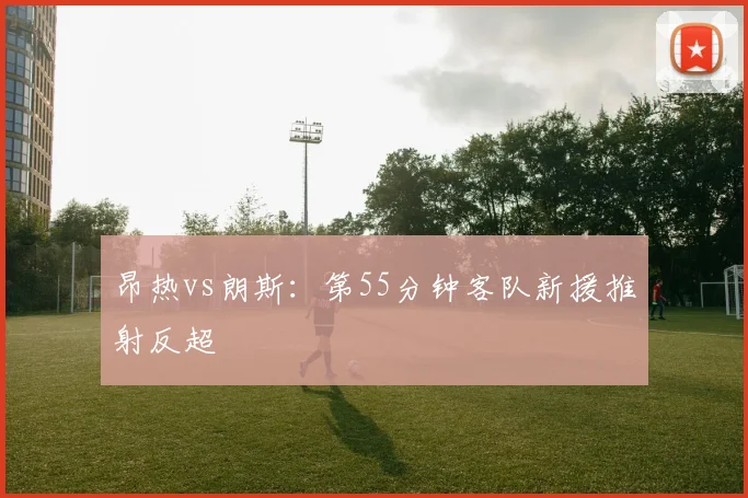 昂热vs朗斯：第55分钟客队新援推射反超