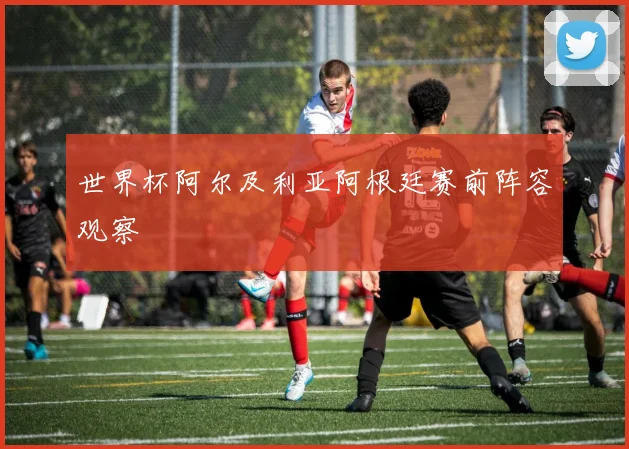 世界杯阿尔及利亚阿根廷赛前阵容观察